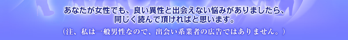 あなたが女性でも、良い異性と出会えない悩みがありましたら、同じく読んで頂ければと思います。（注、私は一般男性なので、出会い系業者の広告ではありません。）