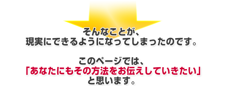 そんな魔法のようなことが、現実にできるようになってしまったのです。このページでは、「あなたにもその方法をお伝えしていきたい」と思います。