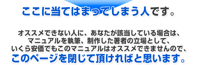 ここに当てはまってしまう人です。オススメできない人に、あなたが該当している場合は、マニュアルを執筆、制作した著者の立場として、いくら安価でもこのマニュアルはオススメできませんので、このページを閉じて頂ければと思います。