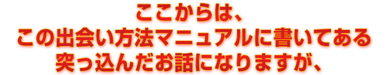 ここからは、この出会い方法マニュアルに書いてある突っ込んだお話になりますが、