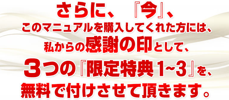 さらに、『今』、このマニュアルを購入してくれた方には、私からの感謝の印として、３つの『限定特典1～3』を、無料で付けさせて頂きます。